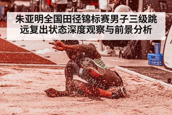 朱亚明全国田径锦标赛男子三级跳远复出状态深度观察与前景分析(kaiyun)