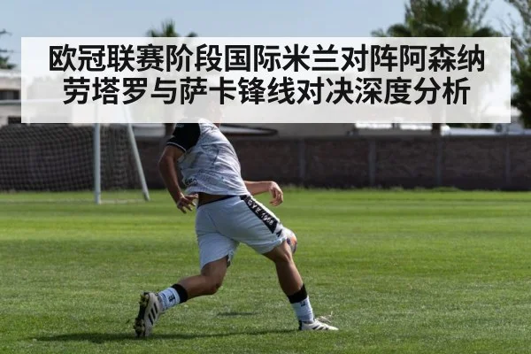 欧冠联赛阶段国际米兰对阵阿森纳 劳塔罗与萨卡锋线对决深度分析 - kaiyun