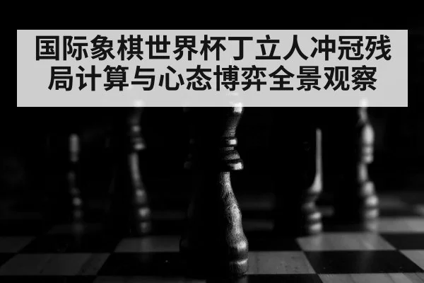 国际象棋世界杯丁立人冲冠残局计算与心态博弈全景观察 - kaiyun
